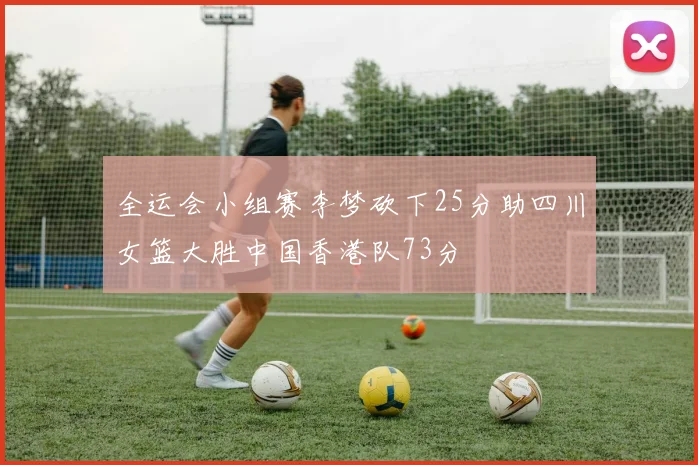 全运会小组赛李梦砍下25分助四川女篮大胜中国香港队73分