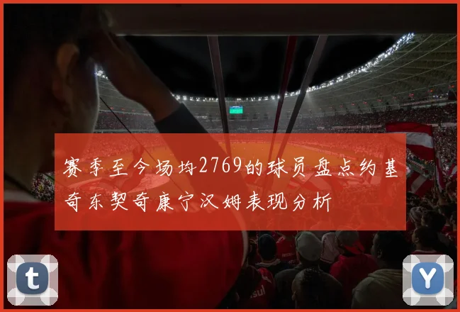 赛季至今场均2769的球员盘点约基奇东契奇康宁汉姆表现分析