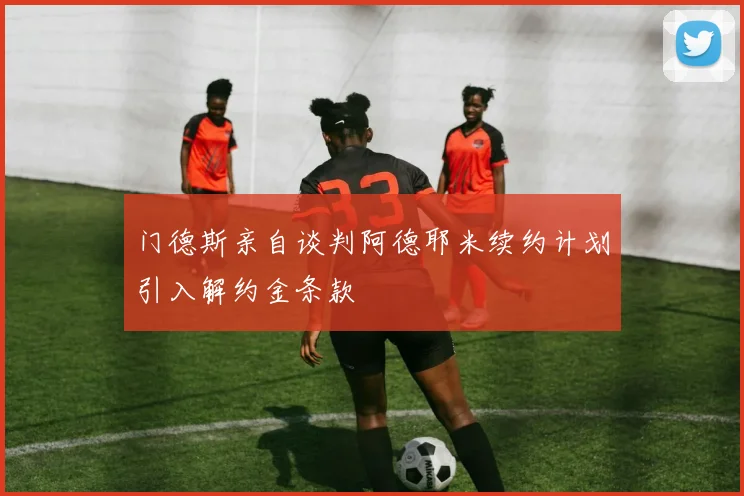 门德斯亲自谈判阿德耶米续约计划引入解约金条款