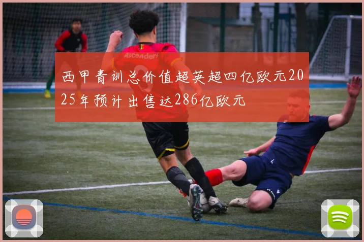 西甲青训总价值超英超四亿欧元2025年预计出售达286亿欧元