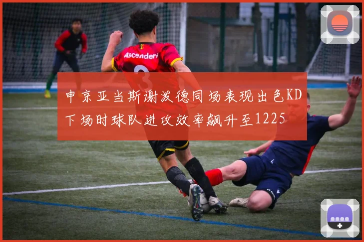 申京亚当斯谢泼德同场表现出色KD下场时球队进攻效率飙升至1225