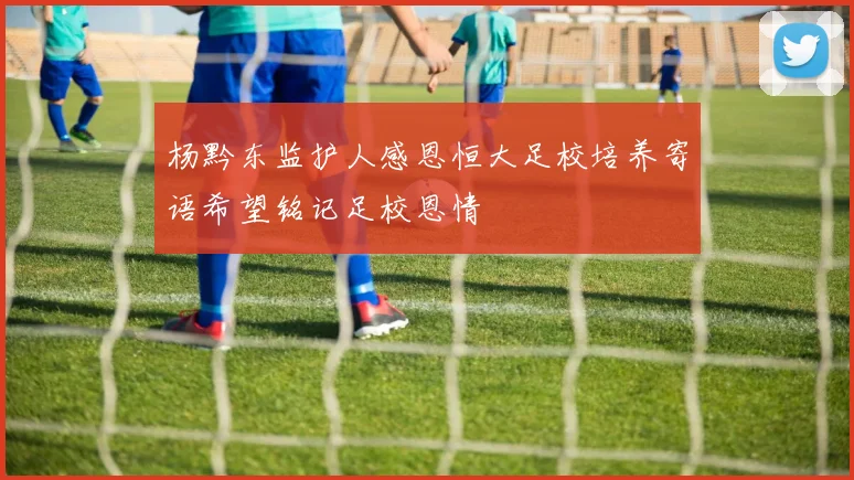 杨黔东监护人感恩恒大足校培养寄语希望铭记足校恩情