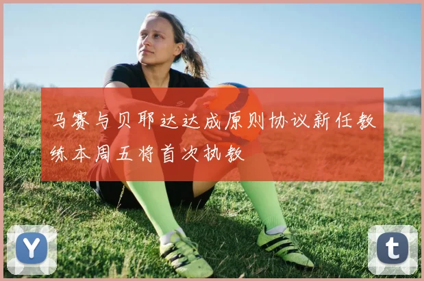 马赛与贝耶达达成原则协议新任教练本周五将首次执教