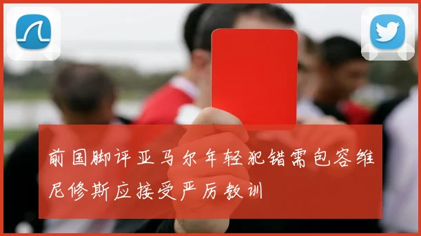 前国脚评亚马尔年轻犯错需包容维尼修斯应接受严厉教训