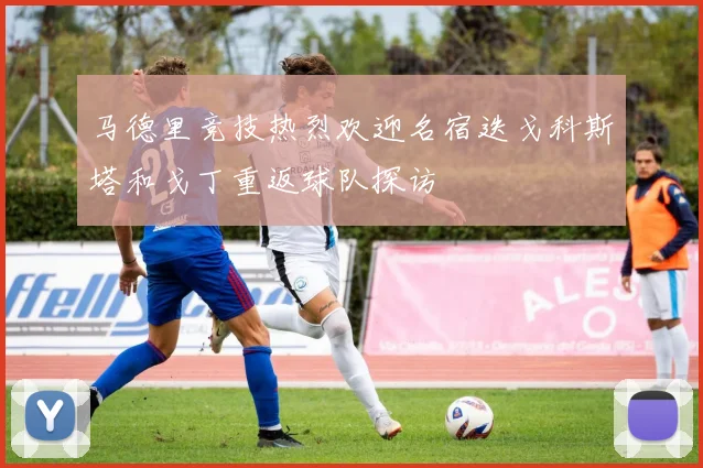马德里竞技热烈欢迎名宿迭戈科斯塔和戈丁重返球队探访