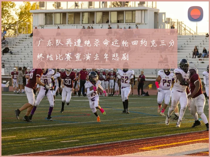 广东队再遭绝杀命运轮回约克三分终结比赛重演去年悲剧