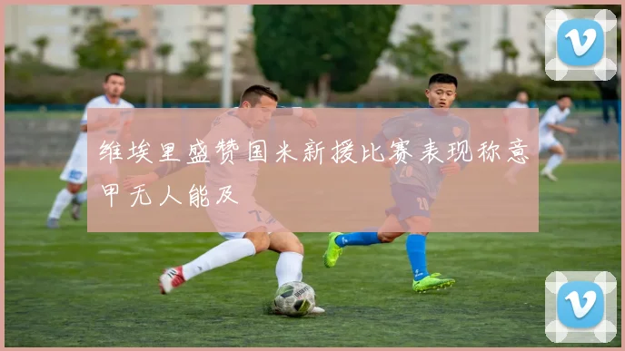 维埃里盛赞国米新援比赛表现称意甲无人能及