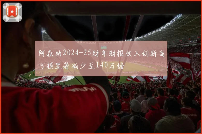 阿森纳2024-25财年财报收入创新高亏损显著减少至140万镑