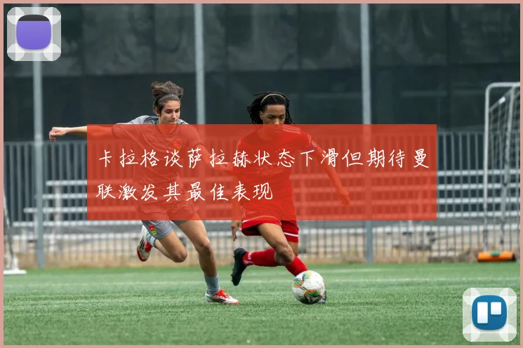 卡拉格谈萨拉赫状态下滑但期待曼联激发其最佳表现