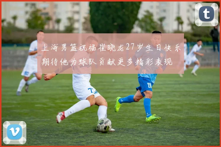 上海男篮祝福崔晓龙27岁生日快乐期待他为球队贡献更多精彩表现