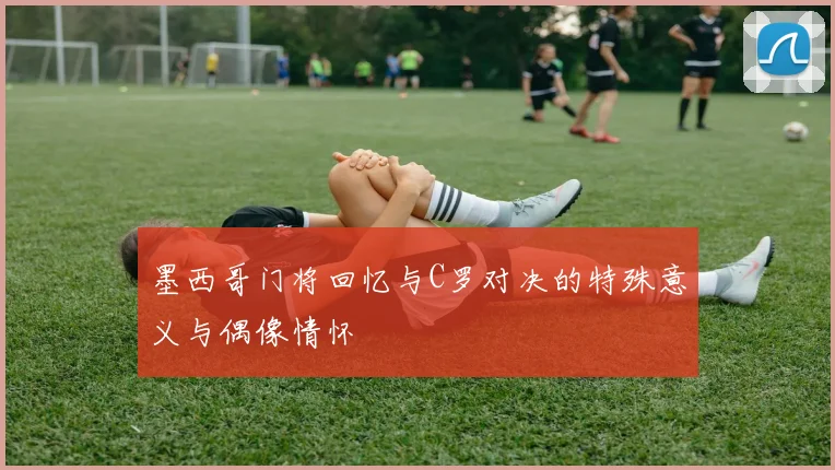 墨西哥门将回忆与C罗对决的特殊意义与偶像情怀