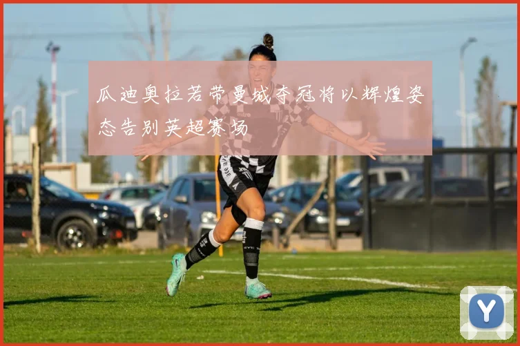 瓜迪奥拉若带曼城夺冠将以辉煌姿态告别英超赛场