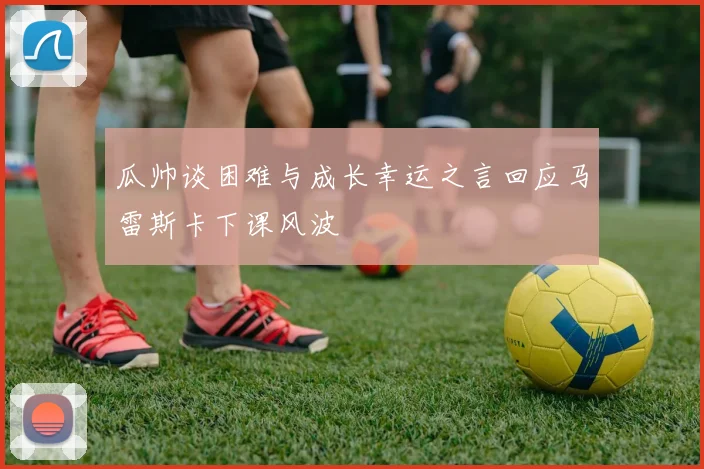 瓜帅谈困难与成长幸运之言回应马雷斯卡下课风波