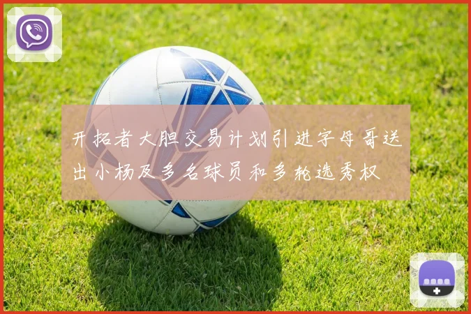 开拓者大胆交易计划引进字母哥送出小杨及多名球员和多轮选秀权
