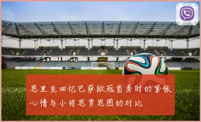 恩里克回忆巴萨欧冠首秀时的紧张心情与小将恩贾恩图的对比