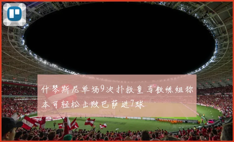 什琴斯尼单场9次扑救皇马教练组称本可轻松击败巴萨进7球