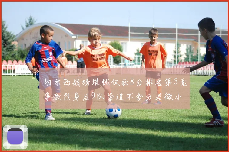 切尔西战绩堪忧仅获8分排名第5竞争激烈身后9队紧追不舍分差微小