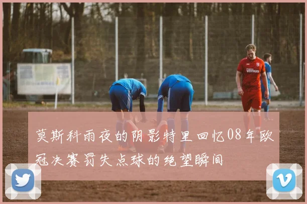 莫斯科雨夜的阴影特里回忆08年欧冠决赛罚失点球的绝望瞬间