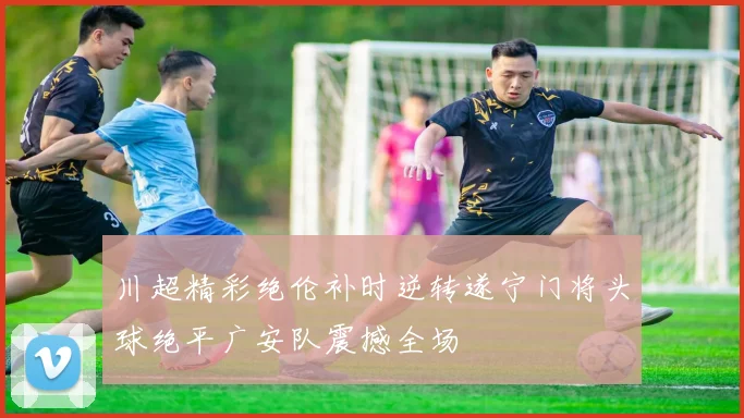 川超精彩绝伦补时逆转遂宁门将头球绝平广安队震撼全场