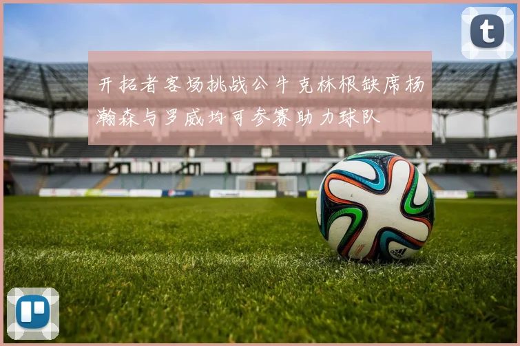 开拓者客场挑战公牛克林根缺席杨瀚森与罗威均可参赛助力球队