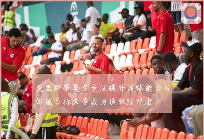 克里斯蒂夏季专注提升持球能力与体能目标力争成为顶级防守者