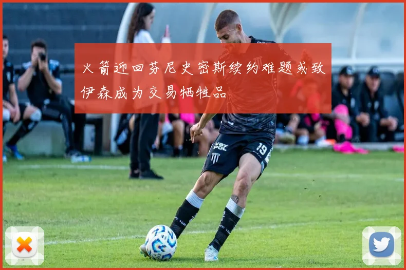 火箭迎回芬尼史密斯续约难题或致伊森成为交易牺牲品