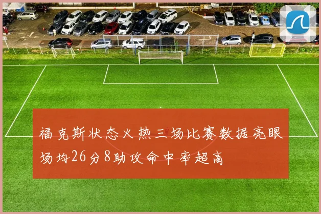 福克斯状态火热三场比赛数据亮眼场均26分8助攻命中率超高