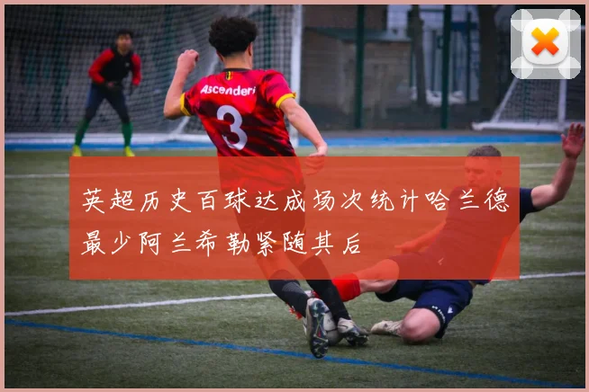 英超历史百球达成场次统计哈兰德最少阿兰希勒紧随其后