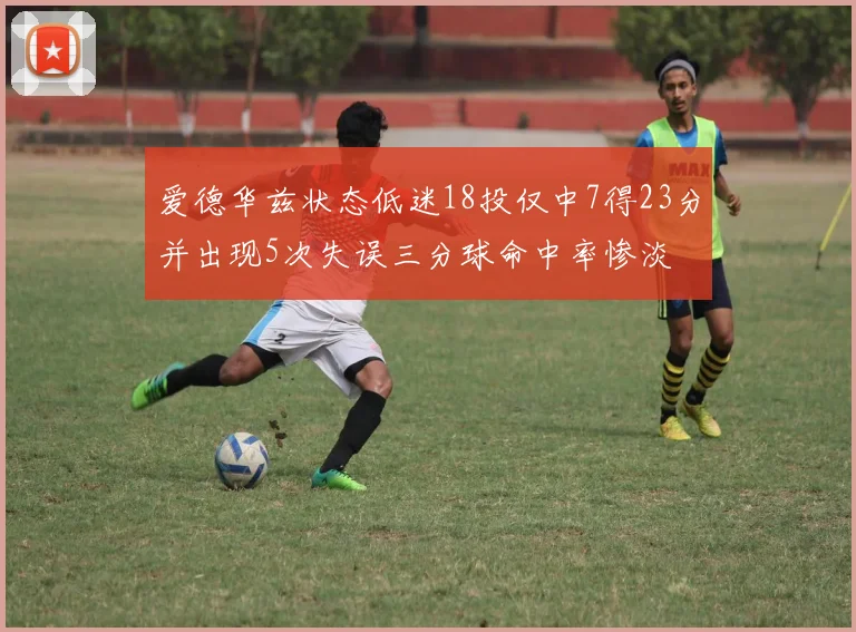 爱德华兹状态低迷18投仅中7得23分并出现5次失误三分球命中率惨淡