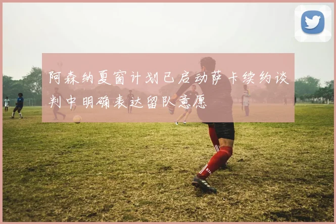 阿森纳夏窗计划已启动萨卡续约谈判中明确表达留队意愿