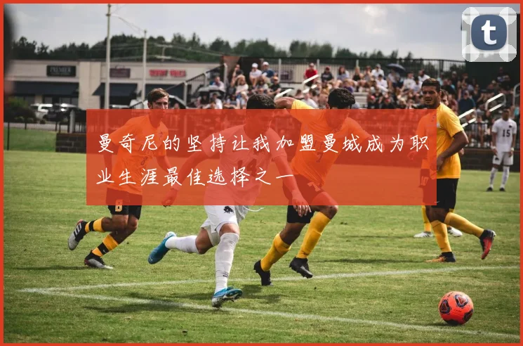 曼奇尼的坚持让我加盟曼城成为职业生涯最佳选择之一