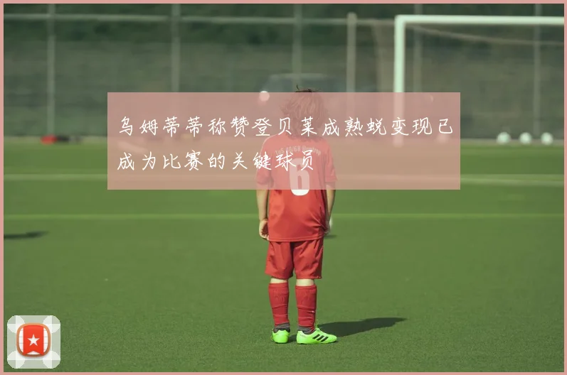 乌姆蒂蒂称赞登贝莱成熟蜕变现已成为比赛的关键球员