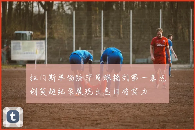拉门斯单场防守角球抢到第一落点创英超纪录展现出色门将实力
