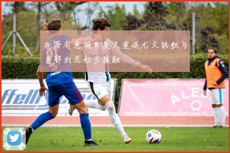 孔蒂有意明年夏天重返尤文执教与基耶利尼初步接触