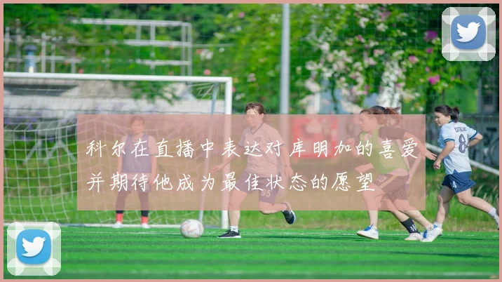 科尔在直播中表达对库明加的喜爱并期待他成为最佳状态的愿望