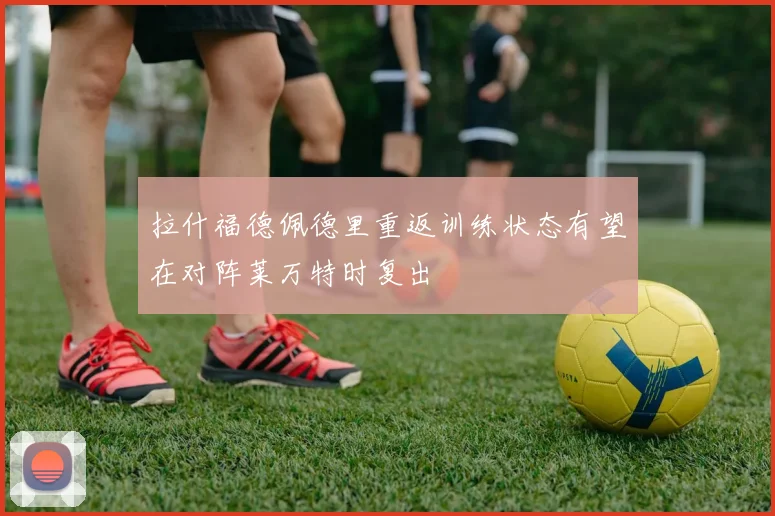 拉什福德佩德里重返训练状态有望在对阵莱万特时复出