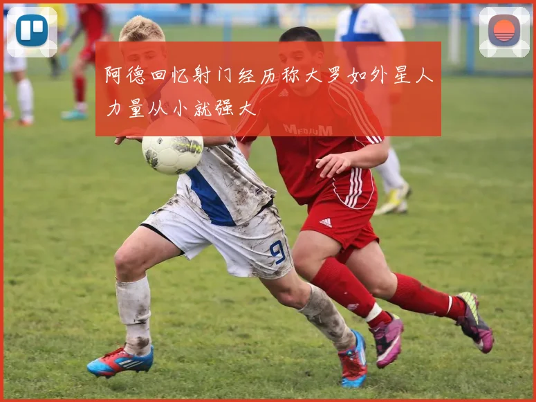 阿德回忆射门经历称大罗如外星人力量从小就强大